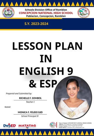 Schools Division Office of Romblon
CONCEPCION NATIONAL HIGH SCHOOL
Poblacion, Concepcion, Romblon
S.Y. 2023-2024
Prepared and Submitted by:
RICHELLE F. SOMBOL
Teacher I
Noted:
MONICA F. FEUDO EdD
School Principal IV
Name of School: CONCEPCION NATIONAL HIGH SCHOOL
Address: 5516 Poblacion, Concepcion, Romblon
Contact Number: 09167774628/ 09157877396
Email Address: concepcion.nhs_main@yahoo.com
LESSON PLAN
IN
ENGLISH 9
& ESP 9
 