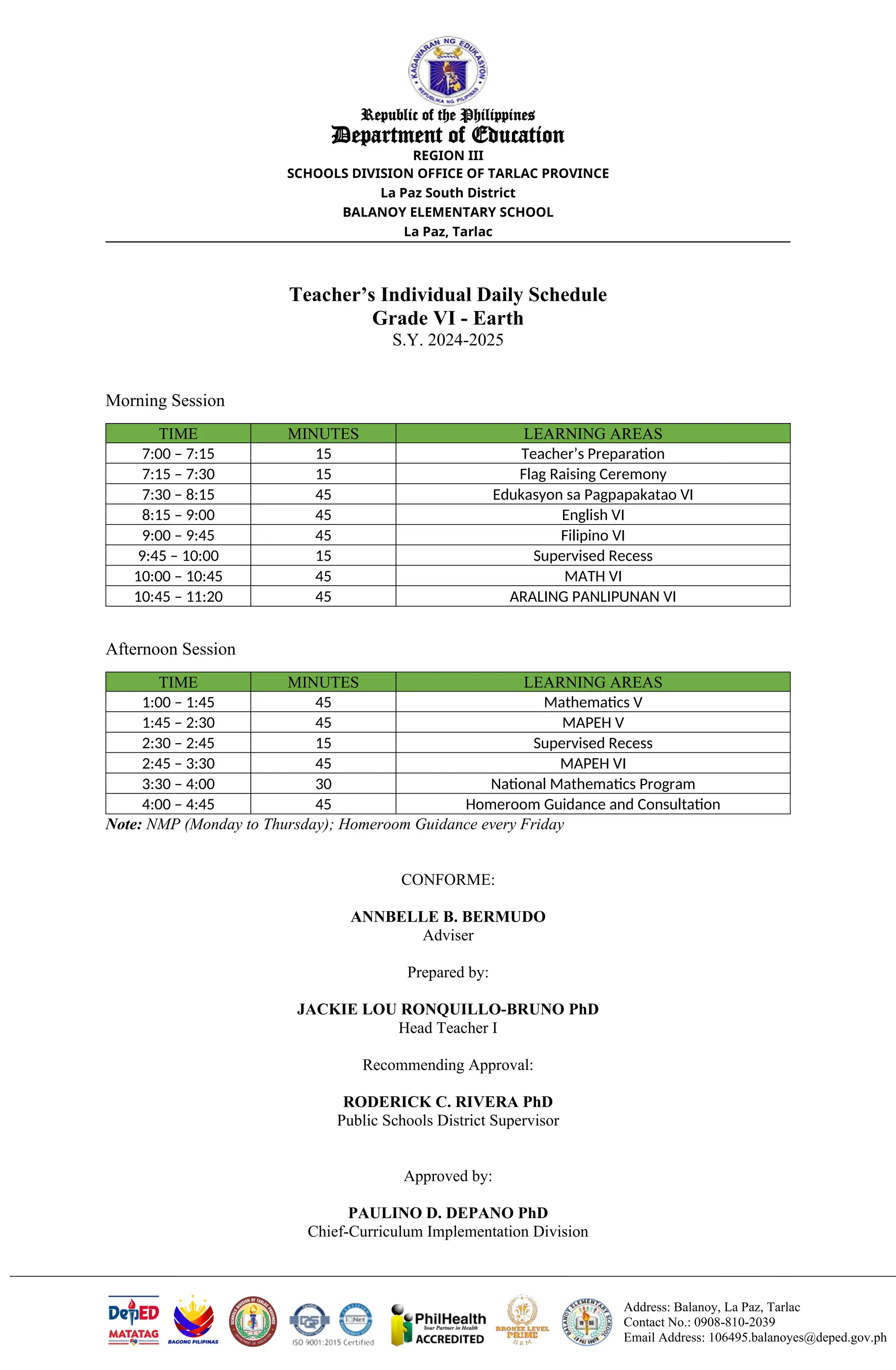 Address: Balanoy, La Paz, Tarlac
Contact No.: 0908-810-2039
Email Address: 106495.balanoyes@deped.gov.ph
Republic of the Philippines
Department of Education
REGION III
SCHOOLS DIVISION OFFICE OF TARLAC PROVINCE
La Paz South District
BALANOY ELEMENTARY SCHOOL
La Paz, Tarlac
Teacher’s Individual Daily Schedule
Grade VI - Earth
S.Y. 2024-2025
Morning Session
TIME MINUTES LEARNING AREAS
7:00 – 7:15 15 Teacher’s Preparation
7:15 – 7:30 15 Flag Raising Ceremony
7:30 – 8:15 45 Edukasyon sa Pagpapakatao VI
8:15 – 9:00 45 English VI
9:00 – 9:45 45 Filipino VI
9:45 – 10:00 15 Supervised Recess
10:00 – 10:45 45 MATH VI
10:45 – 11:20 45 ARALING PANLIPUNAN VI
Afternoon Session
TIME MINUTES LEARNING AREAS
1:00 – 1:45 45 Mathematics V
1:45 – 2:30 45 MAPEH V
2:30 – 2:45 15 Supervised Recess
2:45 – 3:30 45 MAPEH VI
3:30 – 4:00 30 National Mathematics Program
4:00 – 4:45 45 Homeroom Guidance and Consultation
Note: NMP (Monday to Thursday); Homeroom Guidance every Friday
CONFORME:
ANNBELLE B. BERMUDO
Adviser
Prepared by:
JACKIE LOU RONQUILLO-BRUNO PhD
Head Teacher I
Recommending Approval:
RODERICK C. RIVERA PhD
Public Schools District Supervisor
Approved by:
PAULINO D. DEPANO PhD
Chief-Curriculum Implementation Division
 