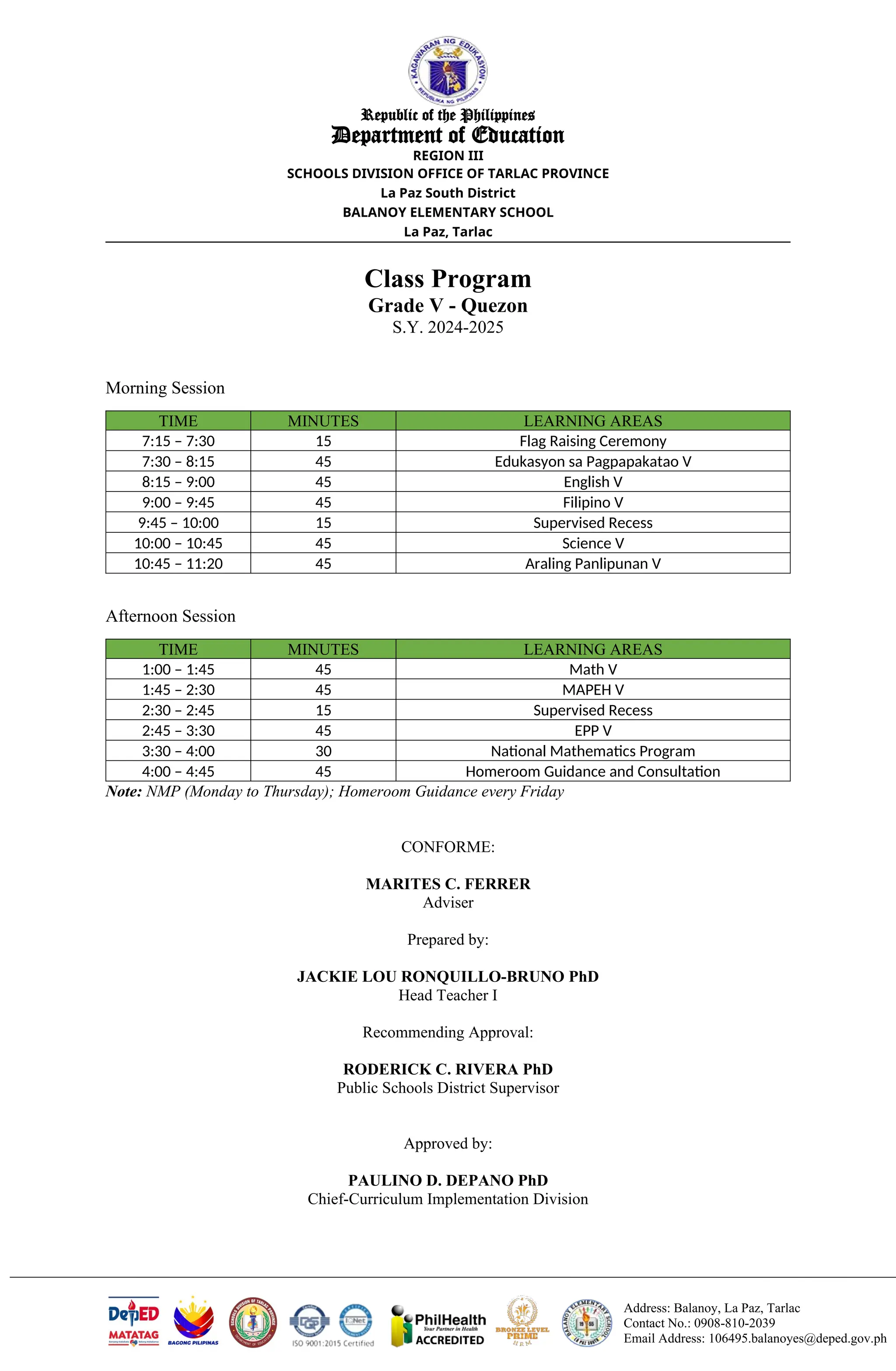 Address: Balanoy, La Paz, Tarlac
Contact No.: 0908-810-2039
Email Address: 106495.balanoyes@deped.gov.ph
Republic of the Philippines
Department of Education
REGION III
SCHOOLS DIVISION OFFICE OF TARLAC PROVINCE
La Paz South District
BALANOY ELEMENTARY SCHOOL
La Paz, Tarlac
Class Program
Grade V - Quezon
S.Y. 2024-2025
Morning Session
TIME MINUTES LEARNING AREAS
7:15 – 7:30 15 Flag Raising Ceremony
7:30 – 8:15 45 Edukasyon sa Pagpapakatao V
8:15 – 9:00 45 English V
9:00 – 9:45 45 Filipino V
9:45 – 10:00 15 Supervised Recess
10:00 – 10:45 45 Science V
10:45 – 11:20 45 Araling Panlipunan V
Afternoon Session
TIME MINUTES LEARNING AREAS
1:00 – 1:45 45 Math V
1:45 – 2:30 45 MAPEH V
2:30 – 2:45 15 Supervised Recess
2:45 – 3:30 45 EPP V
3:30 – 4:00 30 National Mathematics Program
4:00 – 4:45 45 Homeroom Guidance and Consultation
Note: NMP (Monday to Thursday); Homeroom Guidance every Friday
CONFORME:
MARITES C. FERRER
Adviser
Prepared by:
JACKIE LOU RONQUILLO-BRUNO PhD
Head Teacher I
Recommending Approval:
RODERICK C. RIVERA PhD
Public Schools District Supervisor
Approved by:
PAULINO D. DEPANO PhD
Chief-Curriculum Implementation Division
 