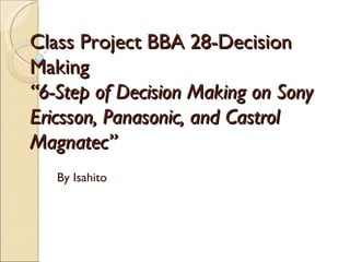 Class Project BBA 28-Decision Making “6-Step of Decision Making on Sony Ericsson, Panasonic, and Castrol Magnatec” By Isahito 