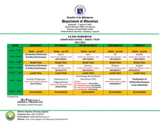 Republic of the Philippines
Department of Education
Region02 – Cagayan Valley
Schools Division Office of Cagayan
Bayabat National High School
National Road, Bayabat, Amulung, Cagayan
Address: Bayabat, Amulung, Cagayan
Telephone Nos.: 09171246465
Email Address: 300453@deped.gov.ph
Website: https://sites.google.com/deped.gov.ph/bayabatnhs
CLASS SCHEDULE
JUNIOR HIGH SCHOOL – GRADE 7 RUBY
2021-2022
TIME MONDAY TUESDAY WEDNESDAY THURSDAY FRIDAY
7:00 – 7:30
Wake - up Call Wake - up Call Wake - up Call Wake - up Call Wake - up Call
7:30 – 8:30
Distribution & Retrieval
of SLMs/LASs/Outputs
Music
Teacher: Mrs. Glomiden F. Paat
09971069541
Arts
Teacher: Mrs. Glomiden F. Paat
09971069541
PE
Teacher: Mrs. Glomiden F. Paat
09971069541
Health
Teacher: Mrs. Glomiden F. Paat
09971069541
8:30 – 9:00 Break Time Break Time Break Time Break Time Break Time
9:00 – 12:00
Distribution & Retrieval
of SLMs/LASs/Outputs
Math
Teacher: Mrs. Josie A. Ranjo
09179417779
Science
Teacher: Mrs. Lailanie F. Donato
09175913512
Filipino
Teacher: Mrs. Jenny P. Lauigan
09450862977
English
Teacher: Mr. Rodrigo A. Basa Jr
09053590335
12:00 – 1:00 Lunch Time Lunch Time Lunch Time Lunch Time Lunch Time
1:00 - 4:00
Araling Panlipunan
Teacher: Mrs. Jocelyn V. Medrano
09177555912
Edukasyon sa
Pagpapakatao
Teacher: Mr. Nestor D. De Leon
09162147856
Technology & Livelihood
Education (TLE)
Teachers:
Mr. Nestor De Leon – 09162147856
Mrs. Evangeline Fugaban-09173229089
Mrs. Merry Jean Domingo-09175913507
Mrs. Jeny Morgado - 09175913508
Homeroom
Teacher: Mrs. Jenny P. Lauigan
09450862977
Finalization of
SLMs/LASs/Outputs
to be Submitted
4:00 – 5:00 Kumustahan Kumustahan Kumustahan Kumustahan Kumustahan
Prepared by:
DARWIN A. TAGUIAM, PhD.
Secondary School Principal I
 