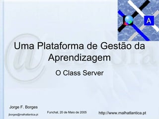 Uma Plataforma de Gestão da Aprendizagem O Class Server Jorge F. Borges [email_address] http://www.malhatlantica.pt Funchal, 20 de Maio de 2005 