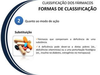  Pertencem quase todos à classe dos agentes quimioterapêuticos, usados para tratar doenças infecciosas (agentes antibacterianos, antifúngicos e antivirais) e doenças provocadas por parasitas.CLASSIFICAÇÃO DOS FÁRMACOSFORMAS DE CLASSIFICAÇÃO2Quanto ao modo de açãoSubstituiçãoFármacos que compensam a deficiência de uma substância.