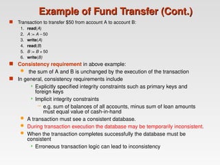 Example of Fund Transfer (Cont.)
Example of Fund Transfer (Cont.)
 Transaction to transfer $50 from account A to account B:
1. read(A)
2. A := A – 50
3. write(A)
4. read(B)
5. B := B + 50
6. write(B)
 Consistency requirement in above example:
 the sum of A and B is unchanged by the execution of the transaction
 In general, consistency requirements include
 Explicitly specified integrity constraints such as primary keys and
foreign keys
 Implicit integrity constraints
– e.g. sum of balances of all accounts, minus sum of loan amounts
must equal value of cash-in-hand
 A transaction must see a consistent database.
 During transaction execution the database may be temporarily inconsistent.
 When the transaction completes successfully the database must be
consistent
 Erroneous transaction logic can lead to inconsistency
 