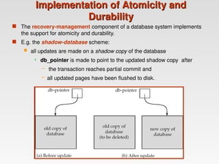 Implementation of Atomicity and
Implementation of Atomicity and
Durability
Durability
 The recovery-management component of a database system implements
the support for atomicity and durability.
 E.g. the shadow-database scheme:
 all updates are made on a shadow copy of the database
 db_pointer is made to point to the updated shadow copy after
– the transaction reaches partial commit and
– all updated pages have been flushed to disk.
 