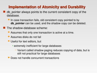 Implementation of Atomicity and Durability
Implementation of Atomicity and Durability
 db_pointer always points to the current consistent copy of the
database.
 In case transaction fails, old consistent copy pointed to by
db_pointer can be used, and the shadow copy can be deleted.
 The shadow-database scheme:
 Assumes that only one transaction is active at a time.
 Assumes disks do not fail
 Useful for text editors, but
extremely inefficient for large databases
– Variant called shadow paging reduces copying of data, but is
still not practical for large databases
 Does not handle concurrent transactions
 