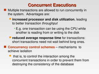 Concurrent Executions
Concurrent Executions
 Multiple transactions are allowed to run concurrently in
the system. Advantages are:
 increased processor and disk utilization, leading
to better transaction throughput
E.g. one transaction can be using the CPU while
another is reading from or writing to the disk
 reduced average response time for transactions:
short transactions need not wait behind long ones.
 Concurrency control schemes – mechanisms to
achieve isolation
 that is, to control the interaction among the
concurrent transactions in order to prevent them from
destroying the consistency of the database
 