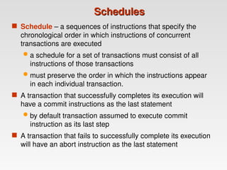 Schedules
Schedules
 Schedule – a sequences of instructions that specify the
chronological order in which instructions of concurrent
transactions are executed
 a schedule for a set of transactions must consist of all
instructions of those transactions
 must preserve the order in which the instructions appear
in each individual transaction.
 A transaction that successfully completes its execution will
have a commit instructions as the last statement
 by default transaction assumed to execute commit
instruction as its last step
 A transaction that fails to successfully complete its execution
will have an abort instruction as the last statement
 