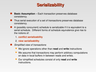 Serializability
Serializability
 Basic Assumption – Each transaction preserves database
consistency.
 Thus serial execution of a set of transactions preserves database
consistency.
 A (possibly concurrent) schedule is serializable if it is equivalent to a
serial schedule. Different forms of schedule equivalence give rise to
the notions of:
1. conflict serializability
2. view serializability
 Simplified view of transactions
 We ignore operations other than read and write instructions
 We assume that transactions may perform arbitrary computations
on data in local buffers in between reads and writes.
 Our simplified schedules consist of only read and write
instructions.
 