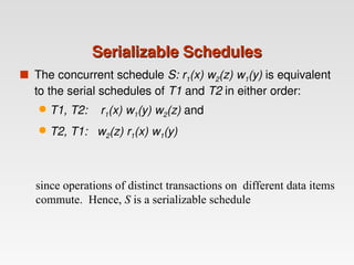 Serializable Schedules
Serializable Schedules
 The concurrent schedule S: r1(x) w2(z) w1(y) is equivalent
to the serial schedules of T1 and T2 in either order:
 T1, T2: r1(x) w1(y) w2(z) and
 T2, T1: w2(z) r1(x) w1(y)
since operations of distinct transactions on different data items
commute. Hence, S is a serializable schedule
 