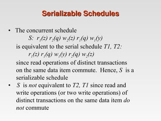 Serializable Schedules
Serializable Schedules
• The concurrent schedule
S: r1(z) r2(q) w2(z) r1(q) w1(y)
is equivalent to the serial schedule T1, T2:
r1(z) r1(q) w1(y) r2(q) w2(z)
since read operations of distinct transactions
on the same data item commute. Hence, S is a
serializable schedule
• S is not equivalent to T2, T1 since read and
write operations (or two write operations) of
distinct transactions on the same data item do
not commute
 