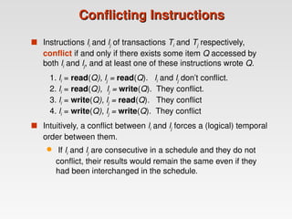 Conflicting Instructions
Conflicting Instructions
 Instructions li and lj of transactions Ti and Tj respectively,
conflict if and only if there exists some item Q accessed by
both li and lj, and at least one of these instructions wrote Q.
1. li = read(Q), lj = read(Q). li and lj don’t conflict.
2. li = read(Q), lj = write(Q). They conflict.
3. li = write(Q), lj = read(Q). They conflict
4. li = write(Q), lj = write(Q). They conflict
 Intuitively, a conflict between li and lj forces a (logical) temporal
order between them.
 If li and lj are consecutive in a schedule and they do not
conflict, their results would remain the same even if they
had been interchanged in the schedule.
 