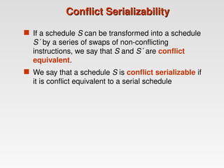 Conflict Serializability
Conflict Serializability
 If a schedule S can be transformed into a schedule
S´ by a series of swaps of non-conflicting
instructions, we say that S and S´ are conflict
equivalent.
 We say that a schedule S is conflict serializable if
it is conflict equivalent to a serial schedule
 