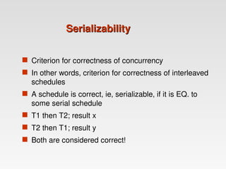 Serializability
Serializability
 Criterion for correctness of concurrency
 In other words, criterion for correctness of interleaved
schedules
 A schedule is correct, ie, serializable, if it is EQ. to
some serial schedule
 T1 then T2; result x
 T2 then T1; result y
 Both are considered correct!
 