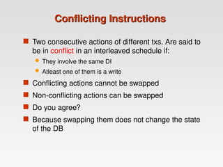 Conflicting Instructions
Conflicting Instructions
 Two consecutive actions of different txs. Are said to
be in conflict in an interleaved schedule if:
 They involve the same DI
 Atleast one of them is a write
 Conflicting actions cannot be swapped
 Non-conflicting actions can be swapped
 Do you agree?
 Because swapping them does not change the state
of the DB
 