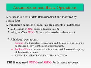 A database is a set of data items accessed and modified by
transactions
A transaction accesses or modifies the contents of a database
 read_item(X) or R(X): Reads a database item X
 write_item(X) or W(X): Writes a value into the database item X
 Additional operations:
– Commit - the transaction is successful and the data items value must
be changed (if any) on the database permanently
– Rollback/Abort - the transaction is not successful, do not change any
of the data item values
– BEGIN_TRANSACTION, END_TRANSACTION
DBMS may need UNDO and REDO for database recovery
Assumptions and Basic Operations
 