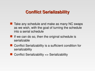 Conflict Serializability
Conflict Serializability
 Take any schedule and make as many NC swaps
as we wish, with the goal of turning the schedule
into a serial schedule
 If we can do so, then the original schedule is
serializable
 Conflict Serializability is a sufficient condition for
serializability
 Conflict Serializability => Serializability
 