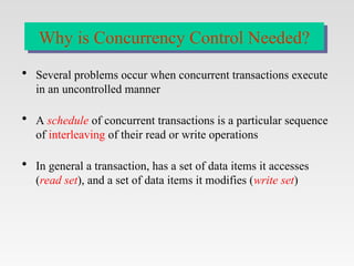  Several problems occur when concurrent transactions execute
in an uncontrolled manner
 A schedule of concurrent transactions is a particular sequence
of interleaving of their read or write operations
 In general a transaction, has a set of data items it accesses
(read set), and a set of data items it modifies (write set)
Why is Concurrency Control Needed?
 
