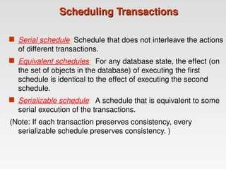Scheduling Transactions
Scheduling Transactions
 Serial schedule: Schedule that does not interleave the actions
of different transactions.
 Equivalent schedules: For any database state, the effect (on
the set of objects in the database) of executing the first
schedule is identical to the effect of executing the second
schedule.
 Serializable schedule: A schedule that is equivalent to some
serial execution of the transactions.
(Note: If each transaction preserves consistency, every
serializable schedule preserves consistency. )
 