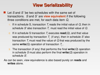 View Serializability
View Serializability
 Let S and S´ be two schedules with the same set of
transactions. S and S´ are view equivalent if the following
three conditions are met, for each data item Q,
1. If in schedule S, transaction Ti reads the initial value of Q, then in
schedule S’ also transaction Ti must read the initial value of Q.
2. If in schedule S transaction Ti executes read(Q), and that value
was produced by transaction Tj (if any), then in schedule S’ also
transaction Ti must read the value of Q that was produced by the
same write(Q) operation of transaction Tj .
3. The transaction (if any) that performs the final write(Q) operation
in schedule S must also perform the final write(Q) operation in
schedule S’.
As can be seen, view equivalence is also based purely on reads and
writes alone.
 