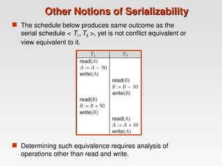 Other Notions of Serializability
Other Notions of Serializability
 The schedule below produces same outcome as the
serial schedule < T1, T5 >, yet is not conflict equivalent or
view equivalent to it.
 Determining such equivalence requires analysis of
operations other than read and write.
 