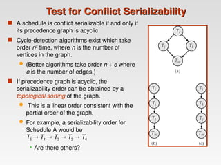 Test for Conflict Serializability
Test for Conflict Serializability
 A schedule is conflict serializable if and only if
its precedence graph is acyclic.
 Cycle-detection algorithms exist which take
order n2
time, where n is the number of
vertices in the graph.
 (Better algorithms take order n + e where
e is the number of edges.)
 If precedence graph is acyclic, the
serializability order can be obtained by a
topological sorting of the graph.
 This is a linear order consistent with the
partial order of the graph.
 For example, a serializability order for
Schedule A would be
T5  T1  T3  T2  T4
 Are there others?
 
