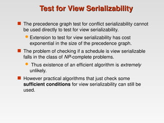 Test for View Serializability
Test for View Serializability
 The precedence graph test for conflict serializability cannot
be used directly to test for view serializability.
 Extension to test for view serializability has cost
exponential in the size of the precedence graph.
 The problem of checking if a schedule is view serializable
falls in the class of NP-complete problems.
 Thus existence of an efficient algorithm is extremely
unlikely.
 However practical algorithms that just check some
sufficient conditions for view serializability can still be
used.
 