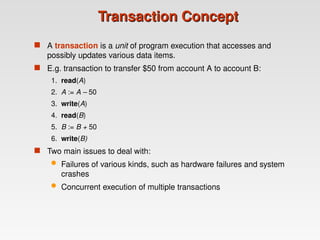 Transaction Concept
Transaction Concept
 A transaction is a unit of program execution that accesses and
possibly updates various data items.
 E.g. transaction to transfer $50 from account A to account B:
1. read(A)
2. A := A – 50
3. write(A)
4. read(B)
5. B := B + 50
6. write(B)
 Two main issues to deal with:
 Failures of various kinds, such as hardware failures and system
crashes
 Concurrent execution of multiple transactions
 