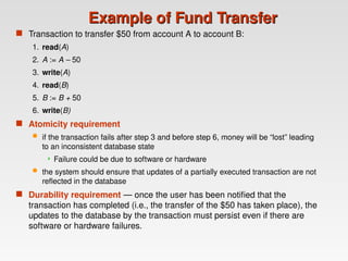 Example of Fund Transfer
Example of Fund Transfer
 Transaction to transfer $50 from account A to account B:
1. read(A)
2. A := A – 50
3. write(A)
4. read(B)
5. B := B + 50
6. write(B)
 Atomicity requirement
 if the transaction fails after step 3 and before step 6, money will be “lost” leading
to an inconsistent database state
 Failure could be due to software or hardware
 the system should ensure that updates of a partially executed transaction are not
reflected in the database
 Durability requirement — once the user has been notified that the
transaction has completed (i.e., the transfer of the $50 has taken place), the
updates to the database by the transaction must persist even if there are
software or hardware failures.
 