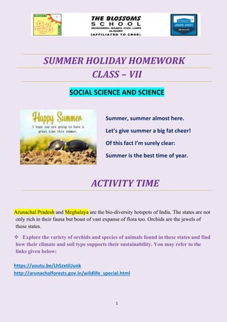 1
SUMMER HOLIDAY HOMEWORK
CLASS – VII
SOCIAL SCIENCE AND SCIENCE
Summer, summer almost here.
Let’s give summer a big fat cheer!
Of this fact I’m surely clear:
Summer is the best time of year.
ACTIVITY TIME
Arunachal Pradesh and Meghalaya are the bio-diversity hotspots of India. The states are not
only rich in their fauna but boast of vast expanse of flora too. Orchids are the jewels of
these states.
❖ Explore the variety of orchids and species of animals found in these states and find
how their climate and soil type supports their sustainability. You may refer to the
links given below:
https://youtu.be/LhSzxtiUunk
http://arunachalforests.gov.in/wildlife_special.html
 