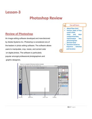 Lesson-3
Photoshop Review
Review of Photoshop
An image editing software developed and manufactured
by Adobe Systems Inc. Photoshop is considered one of
the leaders in photo editing software. The software allows
users to manipulate, crop, resize, and correct color
on digital photos. The software is particularly
popular amongst professional photographers and
graphic designers.
 About flow chart
 Various types of box
used in flow
chart and their
use(terminal box,
input/output box,
processing box
, decision box)
 Question based on
sequence , selection
and iteration
You will learn
11 | P a g e
 