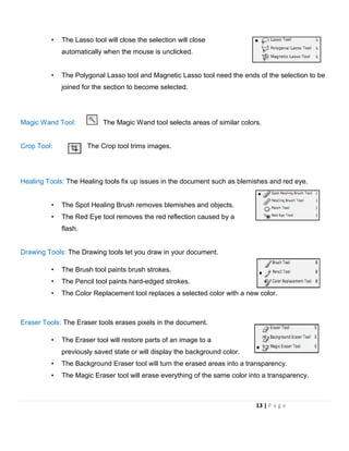 • The Lasso tool will close the selection will close
automatically when the mouse is unclicked.
• The Polygonal Lasso tool and Magnetic Lasso tool need the ends of the selection to be
joined for the section to become selected.
Magic Wand Tool: The Magic Wand tool selects areas of similar colors.
Crop Tool: The Crop tool trims images.
Healing Tools: The Healing tools fix up issues in the document such as blemishes and red eye.
• The Spot Healing Brush removes blemishes and objects.
• The Red Eye tool removes the red reflection caused by a
flash.
Drawing Tools: The Drawing tools let you draw in your document.
• The Brush tool paints brush strokes.
• The Pencil tool paints hard-edged strokes.
• The Color Replacement tool replaces a selected color with a new color.
Eraser Tools: The Eraser tools erases pixels in the document.
• The Eraser tool will restore parts of an image to a
previously saved state or will display the background color.
• The Background Eraser tool will turn the erased areas into a transparency.
• The Magic Eraser tool will erase everything of the same color into a transparency.
13 | P a g e
 