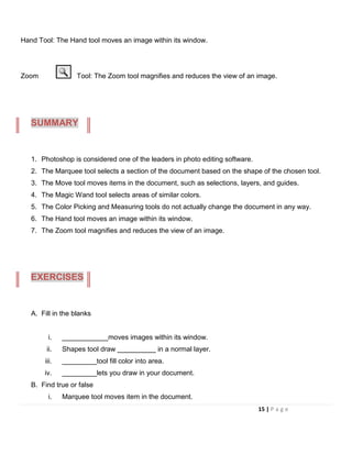Hand Tool: The Hand tool moves an image within its window.
Zoom Tool: The Zoom tool magnifies and reduces the view of an image.
1. Photoshop is considered one of the leaders in photo editing software.
2. The Marquee tool selects a section of the document based on the shape of the chosen tool.
3. The Move tool moves items in the document, such as selections, layers, and guides.
4. The Magic Wand tool selects areas of similar colors.
5. The Color Picking and Measuring tools do not actually change the document in any way.
6. The Hand tool moves an image within its window.
7. The Zoom tool magnifies and reduces the view of an image.
A. Fill in the blanks
i. ____________moves images within its window.
ii. Shapes tool draw __________ in a normal layer.
iii. _________tool fill color into area.
iv. _________lets you draw in your document.
B. Find true or false
i. Marquee tool moves item in the document.
SUMMARY
EXERCISES
15 | P a g e
 