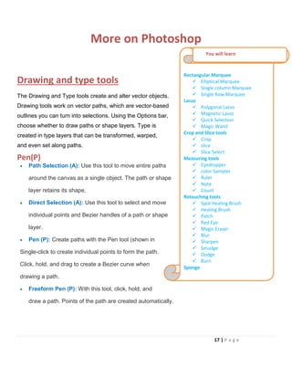 More on Photoshop
Drawing and type tools
The Drawing and Type tools create and alter vector objects.
Drawing tools work on vector paths, which are vector-based
outlines you can turn into selections. Using the Options bar,
choose whether to draw paths or shape layers. Type is
created in type layers that can be transformed, warped,
and even set along paths.
Pen(P)
• Path Selection (A): Use this tool to move entire paths
around the canvas as a single object. The path or shape
layer retains its shape.
• Direct Selection (A): Use this tool to select and move
individual points and Bezier handles of a path or shape
layer.
• Pen (P): Create paths with the Pen tool (shown in
Single-click to create individual points to form the path.
Click, hold, and drag to create a Bezier curve when
drawing a path.
• Freeform Pen (P): With this tool, click, hold, and
draw a path. Points of the path are created automatically.
Rectangular Marquee
 Elliptical Marquee
 Single column Marquee
 Single Row Marquee
Lasso
 Polygonal Lasso
 Magnetic Lasso
 Quick Selection
 Magic Wand
Crop and Slice tools
 Crop
 slice
 Slice Select
Measuring tools
 Eyedropper
 color Sampler
 Ruler
 Note
 Count
Retouching tools
 Spot Healing Brush
 Healing Brush
 Patch
 Red Eye
 Magic Eraser
 Blur
 Sharpen
 Smudge
 Dodge
 Burn
Sponge
You will learn
17 | P a g e
 
