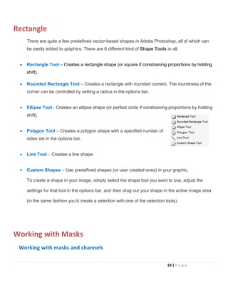 Rectangle
There are quite a few predefined vector-based shapes in Adobe Photoshop, all of which can
be easily added to graphics. There are 6 different kind of Shape Tools in all.
• Rectangle Tool – Creates a rectangle shape (or square if constraining proportions by holding
shift).
• Rounded Rectangle Tool – Creates a rectangle with rounded corners. The roundness of the
corner can be controlled by setting a radius in the options bar.
• Ellipse Tool - Creates an ellipse shape (or perfect circle if constraining proportions by holding
shift).
• Polygon Tool – Creates a polygon shape with a specified number of
sides set in the options bar.
• Line Tool – Creates a line shape.
• Custom Shapes – Use predefined shapes (or user created ones) in your graphic.
To create a shape in your image, simply select the shape tool you want to use, adjust the
settings for that tool in the options bar, and then drag our your shape in the active image area
(in the same fashion you’d create a selection with one of the selection tools).
Working with Masks
Working with masks and channels
19 | P a g e
 