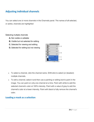 Adjusting individual channels
You can select one or more channels in the Channels panel. The names of all selected,
or active, channels are highlighted
Selecting multiple channels
A. Not visible or editable
B. Visible but not selected for editing
C. Selected for viewing and editing
D. Selected for editing but not viewing
• To select a channel, click the channel name. Shift-click to select (or deselect)
multiple channels.
• To edit a channel, select it and then use a painting or editing tool to paint in the
image. You can paint on only one channel at a time. Paint with white to add the
selected channel’s color at 100% intensity. Paint with a value of gray to add the
channel’s color at a lower intensity. Paint with black to fully remove the channel’s
color.
Loading a mask as a selection
23 | P a g e
 