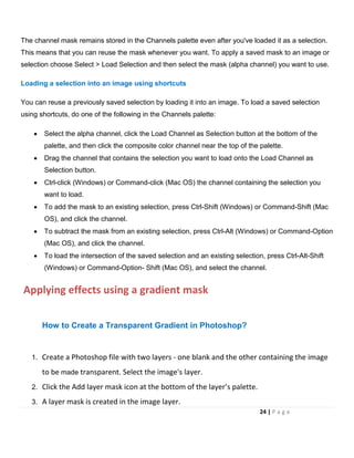 The channel mask remains stored in the Channels palette even after you've loaded it as a selection.
This means that you can reuse the mask whenever you want. To apply a saved mask to an image or
selection choose Select > Load Selection and then select the mask (alpha channel) you want to use.
Loading a selection into an image using shortcuts
You can reuse a previously saved selection by loading it into an image. To load a saved selection
using shortcuts, do one of the following in the Channels palette:
• Select the alpha channel, click the Load Channel as Selection button at the bottom of the
palette, and then click the composite color channel near the top of the palette.
• Drag the channel that contains the selection you want to load onto the Load Channel as
Selection button.
• Ctrl-click (Windows) or Command-click (Mac OS) the channel containing the selection you
want to load.
• To add the mask to an existing selection, press Ctrl-Shift (Windows) or Command-Shift (Mac
OS), and click the channel.
• To subtract the mask from an existing selection, press Ctrl-Alt (Windows) or Command-Option
(Mac OS), and click the channel.
• To load the intersection of the saved selection and an existing selection, press Ctrl-Alt-Shift
(Windows) or Command-Option- Shift (Mac OS), and select the channel.
Applying effects using a gradient mask
How to Create a Transparent Gradient in Photoshop?
1. Create a Photoshop file with two layers - one blank and the other containing the image
to be made transparent. Select the image's layer.
2. Click the Add layer mask icon at the bottom of the layer’s palette.
3. A layer mask is created in the image layer.
24 | P a g e
 