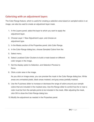 Colorizing with an adjustment layers
The Color Range feature, which is useful for creating a selection area based on sampled colors in an
image, can also be used to create an adjustment layer mask.
1. In the Layers panel, select the layer to which you want to apply the
adjustment layer.
2. Choose Layer > New Adjustment Layer, and choose an
adjustment type.
3. In the Masks section of the Properties panel, click Color Range.
4. In the Color Range dialog box, choose Sampled Colors from the
5. Select menu.
6. Select Localized Color Clusters to build a mask based on different
color ranges in the image.
7. Set the display option to Selection, and Selection Preview to
None.
8. Click a color area in the image.
As you click on image areas, you can preview the mask in the Color Range dialog box. White
areas are unmasked pixels, black areas masked, and gray areas partially masked.
9. Use the Fuzziness slider to increase or decrease the range of colors around your sample
colors that are included in the masked area. Use the Range slider to control how far or near a
color must be from the sample points to be included in the mask. After adjusting the mask,
click OK to close the Color Range dialog box.
10.Modify the adjustment as needed in the Properties panel.
29 | P a g e
 