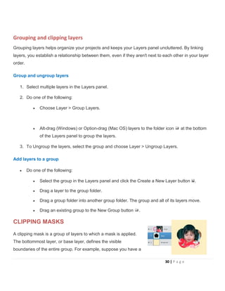 Grouping and clipping layers
Grouping layers helps organize your projects and keeps your Layers panel uncluttered. By linking
layers, you establish a relationship between them, even if they aren't next to each other in your layer
order.
Group and ungroup layers
1. Select multiple layers in the Layers panel.
2. Do one of the following:
• Choose Layer > Group Layers.
• Alt-drag (Windows) or Option-drag (Mac OS) layers to the folder icon at the bottom
of the Layers panel to group the layers.
3. To Ungroup the layers, select the group and choose Layer > Ungroup Layers.
Add layers to a group
• Do one of the following:
• Select the group in the Layers panel and click the Create a New Layer button .
• Drag a layer to the group folder.
• Drag a group folder into another group folder. The group and all of its layers move.
• Drag an existing group to the New Group button .
CLIPPING MASKS
A clipping mask is a group of layers to which a mask is applied.
The bottommost layer, or base layer, defines the visible
boundaries of the entire group. For example, suppose you have a
30 | P a g e
 