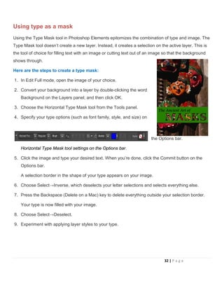 Using type as a mask
Using the Type Mask tool in Photoshop Elements epitomizes the combination of type and image. The
Type Mask tool doesn’t create a new layer. Instead, it creates a selection on the active layer. This is
the tool of choice for filling text with an image or cutting text out of an image so that the background
shows through.
Here are the steps to create a type mask:
1. In Edit Full mode, open the image of your choice.
2. Convert your background into a layer by double-clicking the word
Background on the Layers panel; and then click OK.
3. Choose the Horizontal Type Mask tool from the Tools panel.
4. Specify your type options (such as font family, style, and size) on
the Options bar.
Horizontal Type Mask tool settings on the Options bar.
5. Click the image and type your desired text. When you’re done, click the Commit button on the
Options bar.
A selection border in the shape of your type appears on your image.
6. Choose Select→Inverse, which deselects your letter selections and selects everything else.
7. Press the Backspace (Delete on a Mac) key to delete everything outside your selection border.
Your type is now filled with your image.
8. Choose Select→Deselect.
9. Experiment with applying layer styles to your type.
32 | P a g e
 