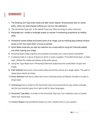 1. The Drawing and Type tools create and alter vector objects. Drawing tools work on vector
paths, which are vector-based outlines you can turn into selections.
2. The Horizontal Type tool is the default Type tool. Click and drag to make a text box.
3. Rectangle tool creates a rectangle shape (or square if constraining proportions by holding
shift).
4. Photoshop masks isolate and protect parts of an image, just as masking tape protects window
panes or trim from paint when a house is painted.
5. Quick Mask mode lets you edit any selection as a mask without using the Channels palette
and while viewing your image.
6. Grouping layers helps organize your projects and keeps your Layers panel uncluttered.
7. A clipping mask is a group of layers to which a mask is applied. The bottommost layer, or base
layer, defines the visible boundaries of the entire group.
8. Using the Type Mask tool in Photoshop Elements epitomizes the combination of type and
image.
9. Path Selection tool use to move entire paths around the canvas as a single object. The path or
shape layer retains its shape.
10.Direct Selection tool use to select and move individual points and Bezier handles of a path or
shape layer.
11.Vertical type tool is similar to the Horizontal Type tool except that the type stacks vertically,
and the text direction goes from right to left for Asian languages.
12.Horizontal Type Mask is similar to the Horizontal Type tool, but a selection area is created
rather than actual type.
13.Custom Shapes Use predefined shapes (or user created ones) in your graphic.
SUMMARY
33 | P a g e
 