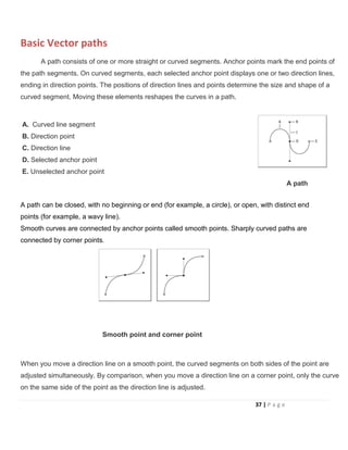 Basic Vector paths
A path consists of one or more straight or curved segments. Anchor points mark the end points of
the path segments. On curved segments, each selected anchor point displays one or two direction lines,
ending in direction points. The positions of direction lines and points determine the size and shape of a
curved segment. Moving these elements reshapes the curves in a path.
A. Curved line segment
B. Direction point
C. Direction line
D. Selected anchor point
E. Unselected anchor point
A path
A path can be closed, with no beginning or end (for example, a circle), or open, with distinct end
points (for example, a wavy line).
Smooth curves are connected by anchor points called smooth points. Sharply curved paths are
connected by corner points.
Smooth point and corner point
When you move a direction line on a smooth point, the curved segments on both sides of the point are
adjusted simultaneously. By comparison, when you move a direction line on a corner point, only the curve
on the same side of the point as the direction line is adjusted.
37 | P a g e
 