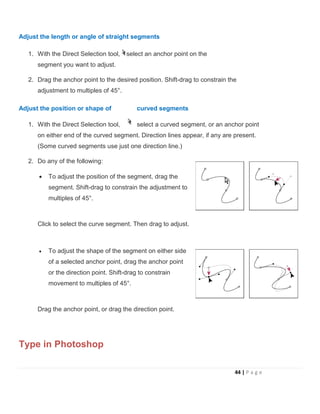 Adjust the length or angle of straight segments
1. With the Direct Selection tool, select an anchor point on the
segment you want to adjust.
2. Drag the anchor point to the desired position. Shift-drag to constrain the
adjustment to multiples of 45°.
Adjust the position or shape of curved segments
1. With the Direct Selection tool, select a curved segment, or an anchor point
on either end of the curved segment. Direction lines appear, if any are present.
(Some curved segments use just one direction line.)
2. Do any of the following:
• To adjust the position of the segment, drag the
segment. Shift-drag to constrain the adjustment to
multiples of 45°.
Click to select the curve segment. Then drag to adjust.
• To adjust the shape of the segment on either side
of a selected anchor point, drag the anchor point
or the direction point. Shift-drag to constrain
movement to multiples of 45°.
Drag the anchor point, or drag the direction point.
Type in Photoshop
44 | P a g e
 