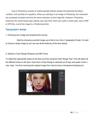 Type in Photoshop consists of mathematically defined shapes that describe the letters,
numbers, and symbols of a typeface. When you add type to an image in Photoshop, the characters
are composed of pixels and have the same resolution as the image file. However, Photoshop
preserves the vector-based type outlines and uses them when you scale or resize type, save a PDF
or EPS file, or print the image to a PostScript printer.
Typographic design
1. Choosing your image and preparing the canvas
Start by choosing a portrait image you’d like to turn into a Typography Poster. It’s best
to choose a large image so you can see all the features of the face clearly.
2. Adding in Color Range Shadows and Mid Tones
To select the appropraite areas on the face you’ll be using the Color Range Tool. This will select all
the different tones on the face. Each time a Color Range is selected you’ll copy and paste it onto a
new layer. You’ll be removing the original image from view to have a transparent background.
45 | P a g e
 