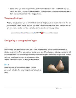 • Select some type in the image window, click the font displayed in the Font Family pop-up
menu, and press the up and down arrow keys to cycle through the available fonts and watch
them preview interactively in the image window.
Wrapping font type
Warping lets you distort type to conform to a variety of shapes, such as an arc or a wave. You can
change a layer's warp style at any time to change the overall shape of the warp. Warping options
give you precise control over the orientation and perspective of the warp effect.
Designing a paragraph of type
In Photoshop, you will often use point type - a few discrete words or lines – which are added by
clicking once with the Type tool and then adding some text. Often, however, a design may call for full
paragraphs of text. You can design complete paragraphs of type in Photoshop and you don't have to
switch to page-layout program to get paragraph type
control. In this short tutorial I'll show you how to do it.
Step 1
Open or create an image that you want to add a
paragraph of text to. I'm using this picture of a couple of
pears.
49 | P a g e
 
