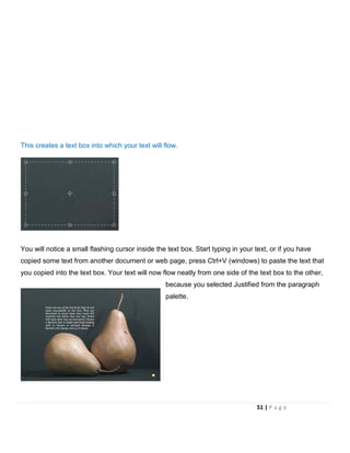 This creates a text box into which your text will flow.
You will notice a small flashing cursor inside the text box. Start typing in your text, or if you have
copied some text from another document or web page, press Ctrl+V (windows) to paste the text that
you copied into the text box. Your text will now flow neatly from one side of the text box to the other,
because you selected Justified from the paragraph
palette.
51 | P a g e
 