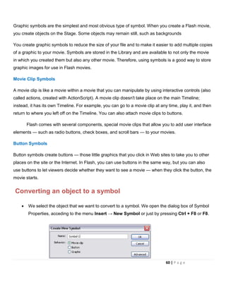 Graphic symbols are the simplest and most obvious type of symbol. When you create a Flash movie,
you create objects on the Stage. Some objects may remain still, such as backgrounds
You create graphic symbols to reduce the size of your file and to make it easier to add multiple copies
of a graphic to your movie. Symbols are stored in the Library and are available to not only the movie
in which you created them but also any other movie. Therefore, using symbols is a good way to store
graphic images for use in Flash movies.
Movie Clip Symbols
A movie clip is like a movie within a movie that you can manipulate by using interactive controls (also
called actions, created with ActionScript). A movie clip doesn't take place on the main Timeline;
instead, it has its own Timeline. For example, you can go to a movie clip at any time, play it, and then
return to where you left off on the Timeline. You can also attach movie clips to buttons.
Flash comes with several components, special movie clips that allow you to add user interface
elements — such as radio buttons, check boxes, and scroll bars — to your movies.
Button Symbols
Button symbols create buttons — those little graphics that you click in Web sites to take you to other
places on the site or the Internet. In Flash, you can use buttons in the same way, but you can also
use buttons to let viewers decide whether they want to see a movie — when they click the button, the
movie starts.
Converting an object to a symbol
• We select the object that we want to convert to a symbol. We open the dialog box of Symbol
Properties, acceding to the menu Insert → New Symbol or just by pressing Ctrl + F8 or F8.
60 | P a g e
 