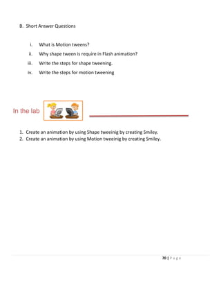 B. Short Answer Questions
i. What is Motion tweens?
ii. Why shape tween is require in Flash animation?
iii. Write the steps for shape tweening.
iv. Write the steps for motion tweening
In the lab
1. Create an animation by using Shape tweeinig by creating Smiley.
2. Create an animation by using Motion tweeinig by creating Smiley.
70 | P a g e
 
