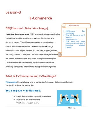 Lesson-8
E-Commerce
EDI(Electronic Data Interchange)
Electronic data interchange (EDI) is an electronic communication
method that provides standards for exchanging data via any
electronic means. Two different companies or organizations,
even in two different countries, can electronically exchange
documents (such as purchase orders, invoices, shipping notices,
and many others). EDI implies a sequence of messages between
two parties, either of whom may serve as originator or recipient.
The formatted data is transmitted via telecommunications or
physically transported on electronic storage media using wires
What is E-Commerce and E-Greetings?
E-Commerce It refers to any form of transaction (exchange) that uses an electronic
medium to facilitate the transaction.
Social impacts of E- Business:
• Reductions in transactions and other costs.
• Increase in the internet users.
• Un-shortened supply chain.
 EDI(Electronic Data
Interchange)
 What is E-Commerce and E-
Greetings ?
 Influence on user
 What factor one should
keep in mind while doing e-
commerce, Websites
Example
You will learn
71 | P a g e
 