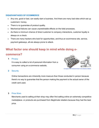 DISADVANTAGES OF ECOMMERCE
• Any one, good or bad, can easily start a business. And there are many bad sites which eat up
customers’ money.
• There is no guarantee of product quality.
• Mechanical failures can cause unpredictable effects on the total processes.
• As there is minimum chance of direct customer to company interactions, customer loyalty is
always on a check.
• There are many hackers who look for opportunities, and thus an ecommerce site, service,
payment gateways, all are always prone to attack.
What factor one should keep in mind while doing e-
commerce?
1 Privacy
It is easy to collect a lot of personal information from a
consumer using an e-commerce website,
2 Security
Online transactions are inherently more insecure than those conducted in person because
there's no way to guarantee that the person making the payment is the actual owner of the
credit card used.
3 Price Wars
Merchants used to selling at their shop may often find selling online an extremely competitive
marketplace. or products are purchased from illegitimate retailers because they had the best
price.
74 | P a g e
 